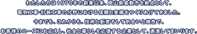 わたしたちは1970年の創業以来、岡山県倉敷市を拠点として、電気工事・計装工事の分野における信頼と実績をつくりあげてきました。今までも、これからも、技術と創意そして気合いと根性で、お客様のニーズにお応えし、社会と暮らしを応援する企業として、邁進してまいります。